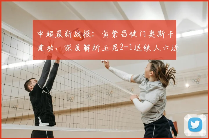 中超最新战报：黄紫昌破门奥斯卡建功，深度解析玉昆2-1送铁人六连败原因