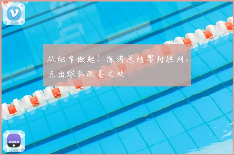 从细节做起！陈涛总结零封胜利，点出球队改善之处