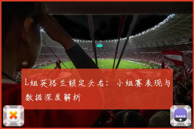 L组英格兰锁定头名：小组赛表现与数据深度解析