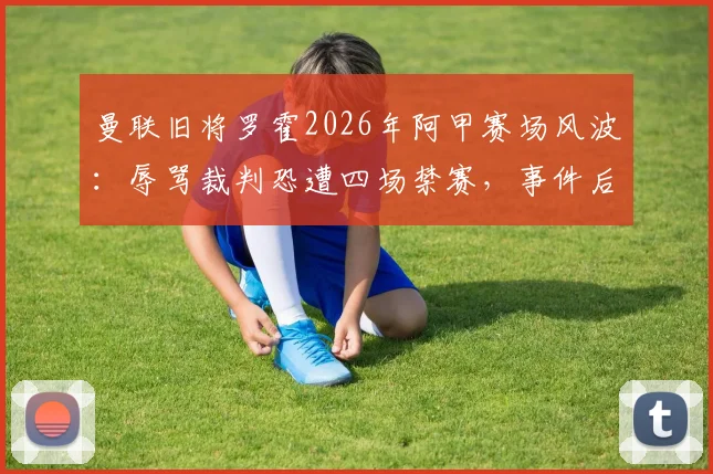 曼联旧将罗霍2026年阿甲赛场风波:辱骂裁判恐遭四场禁赛,事件后续影响详解