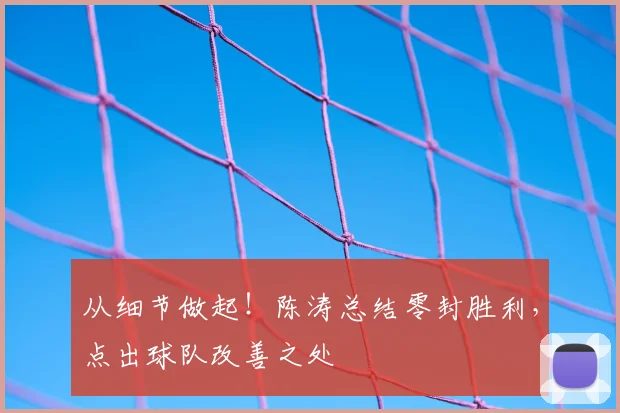 从细节做起!陈涛总结零封胜利,点出球队改善之处