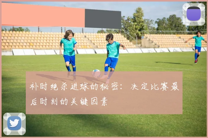 补时绝杀进球的秘密:决定比赛最后时刻的关键因素