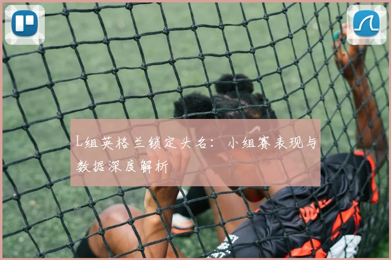 L组英格兰锁定头名：小组赛表现与数据深度解析