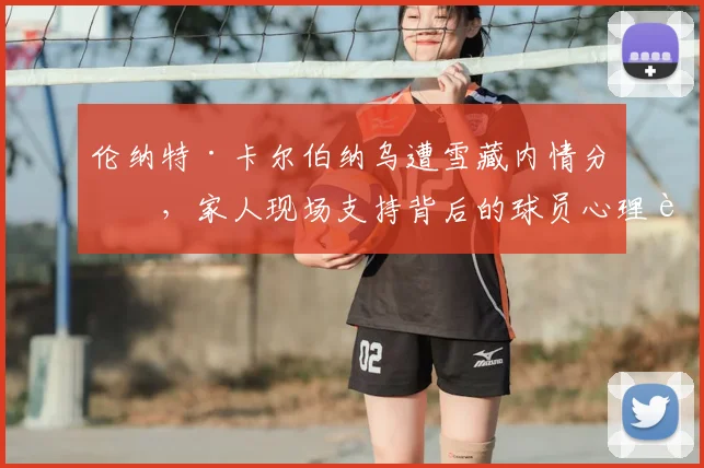 伦纳特·卡尔伯纳乌遭雪藏内情分析,家人现场支持背后的球员心理调适