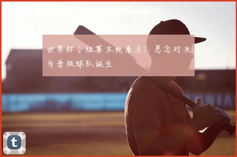 世界杯小组赛末轮看点:悬念对决与晋级球队诞生