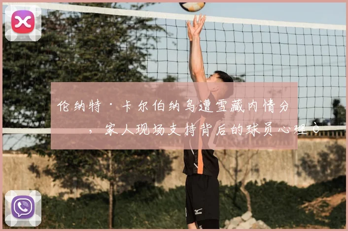 伦纳特·卡尔伯纳乌遭雪藏内情分析，家人现场支持背后的球员心理调适