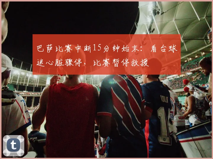 巴萨比赛中断15分钟始末:看台球迷心脏骤停,比赛暂停救援