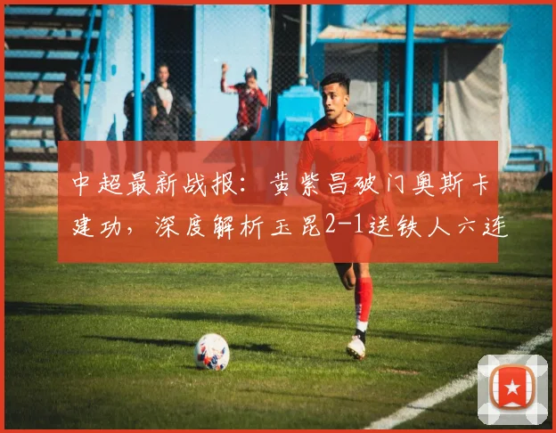 中超最新战报：黄紫昌破门奥斯卡建功，深度解析玉昆2-1送铁人六连败原因