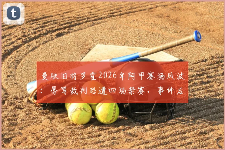 曼联旧将罗霍2026年阿甲赛场风波:辱骂裁判恐遭四场禁赛,事件后续影响详解