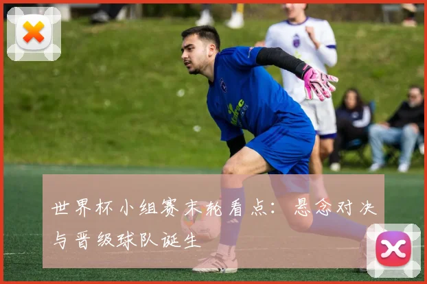 世界杯小组赛末轮看点:悬念对决与晋级球队诞生