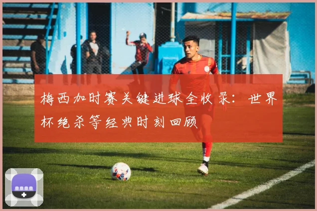 梅西加时赛关键进球全收录：世界杯绝杀等经典时刻回顾